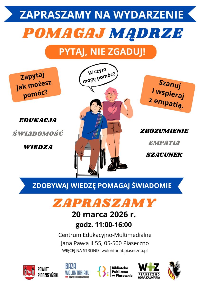 Plakat promujący wydarzenie pod hasłem „Pomagaj mądrze – pytaj, nie zgaduj!”. Na górze niebieski baner z napisem „Zapraszamy na wydarzenie”. Poniżej duży tytuł: „Pomagaj mądrze” oraz pomarańczowe hasło „Pytaj, nie zgaduj!”. W centrum ilustracja dwóch osób: jedna siedzi na wózku inwalidzkim, druga stoi obok i obejmuje ją ramieniem. Nad nimi dymek z napisem „W czym mogę pomóc?”. Po bokach pomarańczowe pola z hasłami: „Zapytaj jak możesz pomóc?” oraz „Szanuj i wspieraj z empatią”. Obok znajdują się słowa: „Edukacja”, „Świadomość”, „Wiedza”, „Zrozumienie”, „Empatia”, „Szacunek”. Niżej niebieski pasek z napisem „Zdobywaj wiedzę pomagaj świadomie”. Na dole informacja: „Zapraszamy 20 marca 2026 r., godz. 11:00–16:00. Centrum Edukacyjno-Multimedialne, Jana Pawła II 55, 05-500 Piaseczno. Więcej na stronie: wolontariat.piaseczno.pl”. U dołu widoczne logotypy organizatorów, m.in. Powiat Piaseczyński, Baza Wolontariatu powiatu piaseczyńskiego, Biblioteka Publiczna w Piasecznie oraz WTZ Piaseczno Góra Kalwaria.